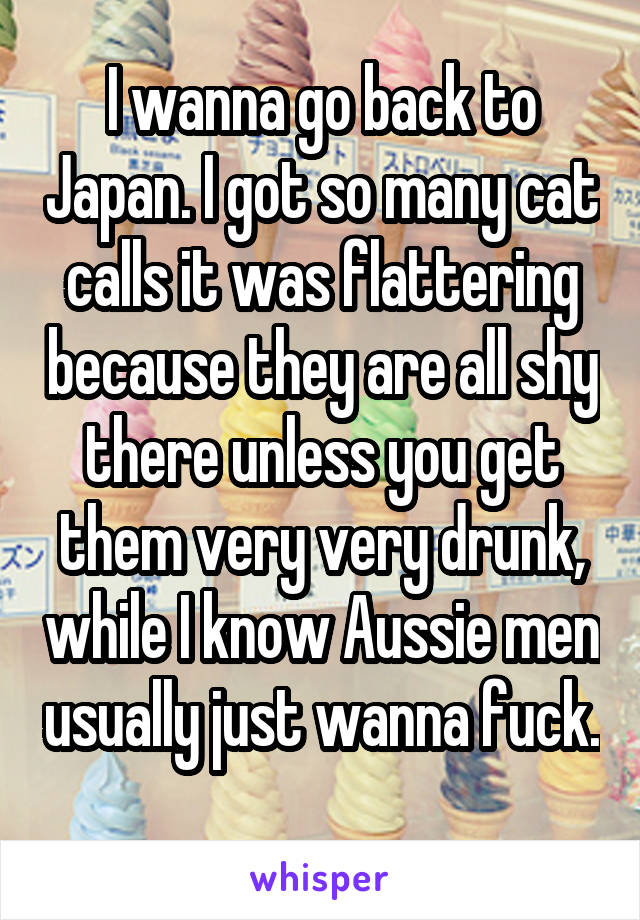 I wanna go back to Japan. I got so many cat calls it was flattering because they are all shy there unless you get them very very drunk, while I know Aussie men usually just wanna fuck. 