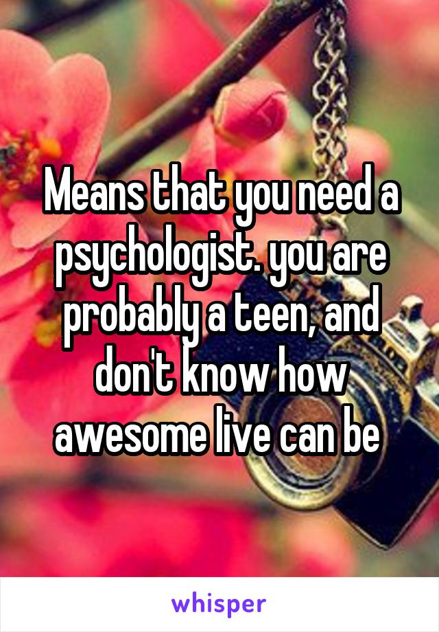 Means that you need a psychologist. you are probably a teen, and don't know how awesome live can be 