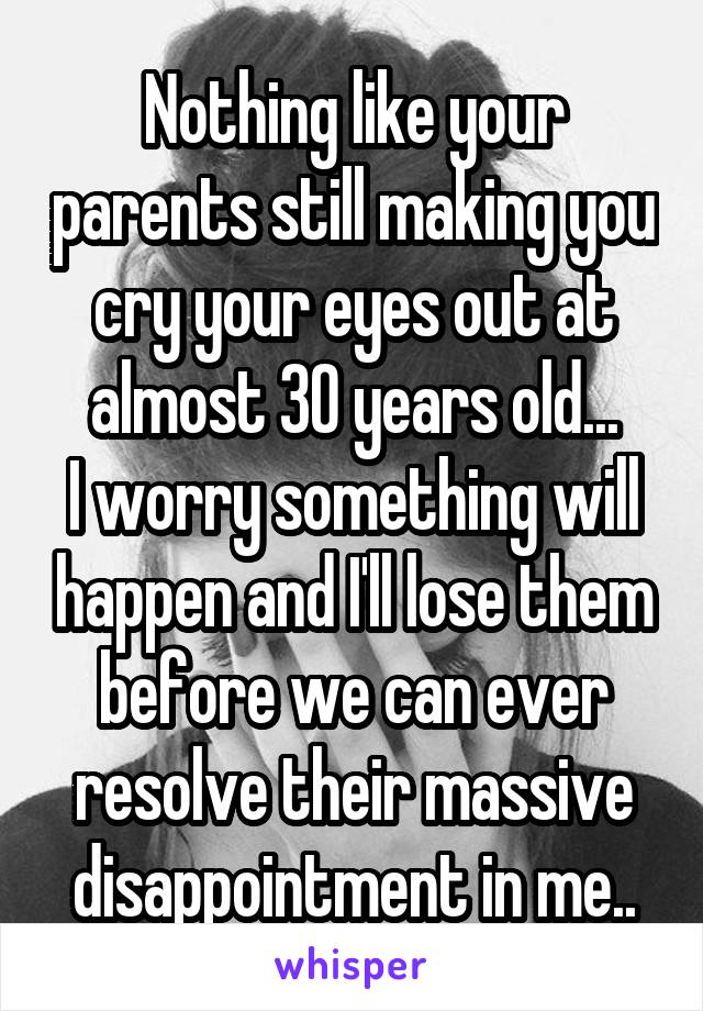 Nothing like your parents still making you cry your eyes out at almost 30 years old...
I worry something will happen and I'll lose them before we can ever resolve their massive disappointment in me..