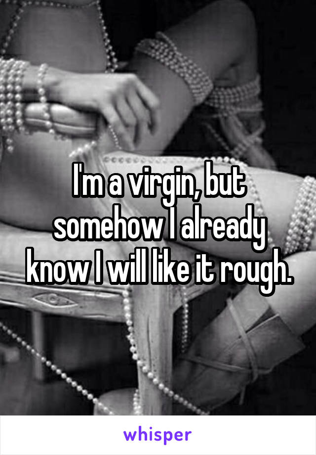 I'm a virgin, but somehow I already know I will like it rough.