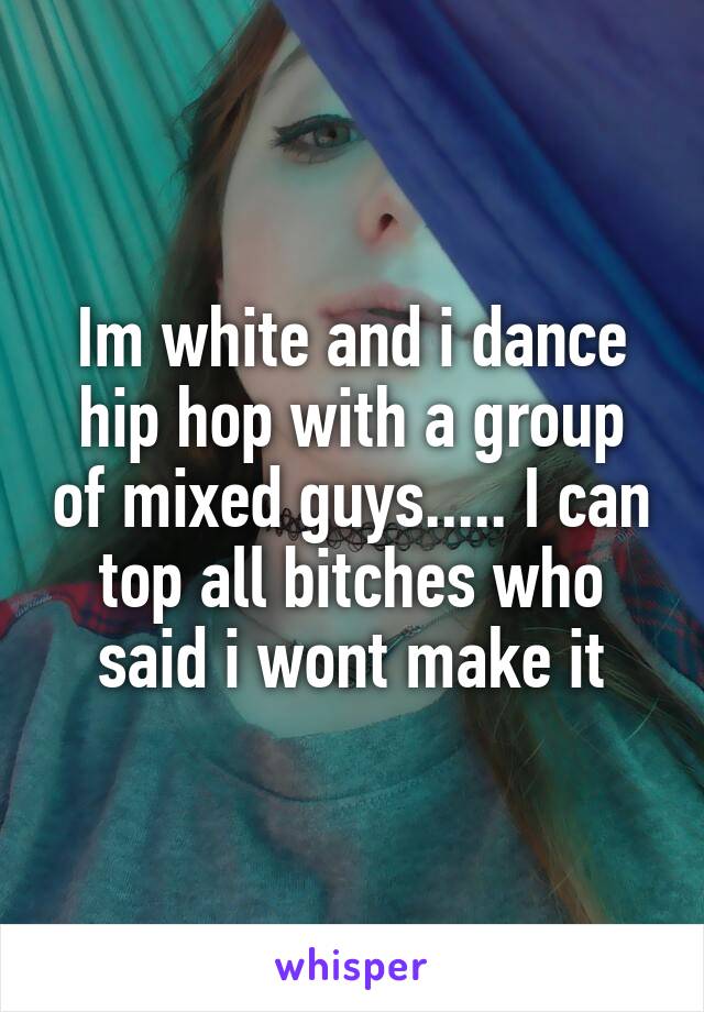 Im white and i dance hip hop with a group of mixed guys..... I can top all bitches who said i wont make it