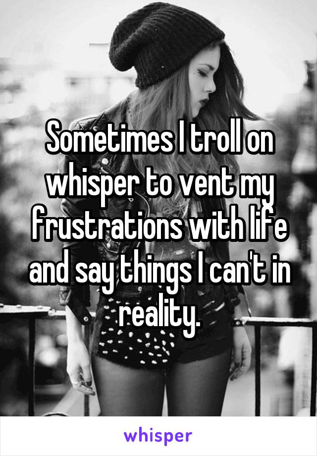 Sometimes I troll on whisper to vent my frustrations with life and say things I can't in reality.