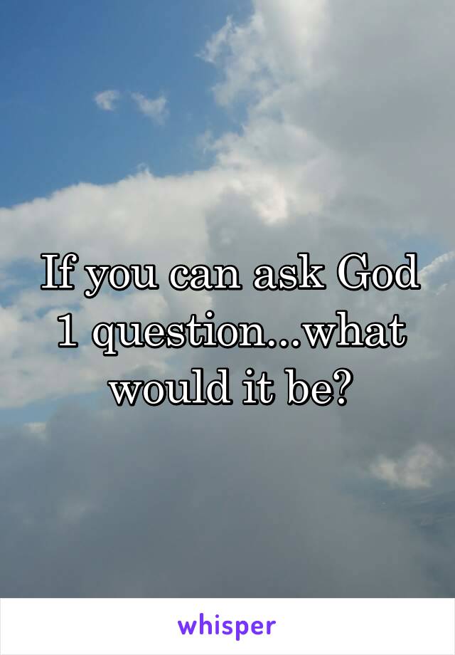 If you can ask God 1 question...what would it be?