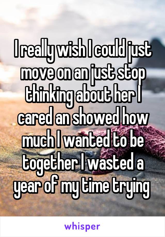 I really wish I could just move on an just stop thinking about her I cared an showed how much I wanted to be together I wasted a year of my time trying 