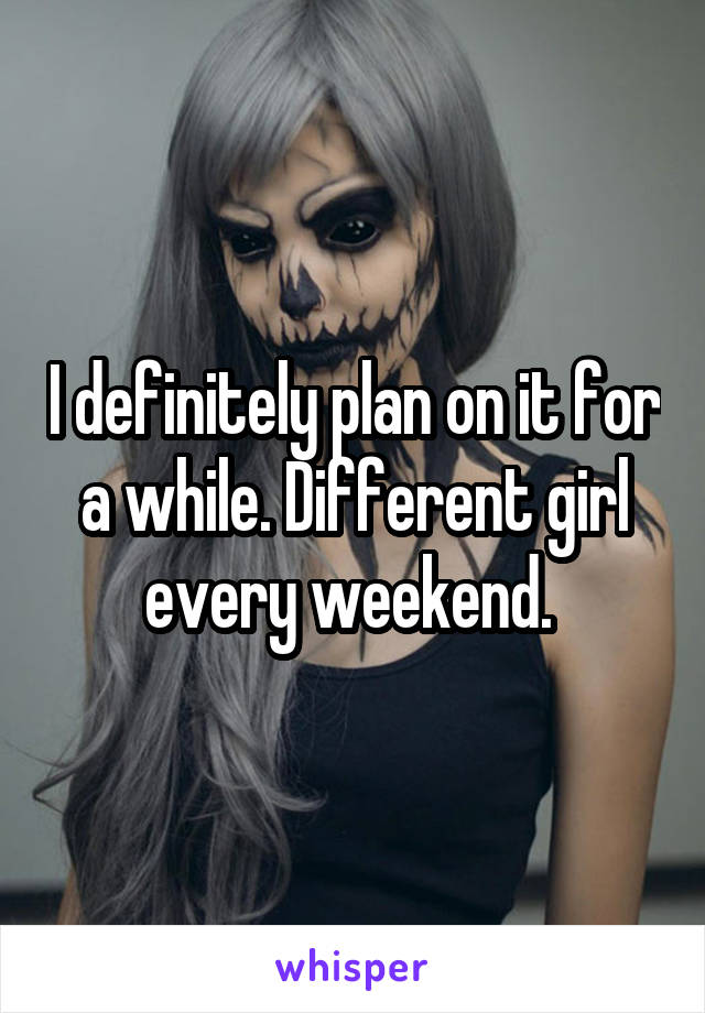 I definitely plan on it for a while. Different girl every weekend. 