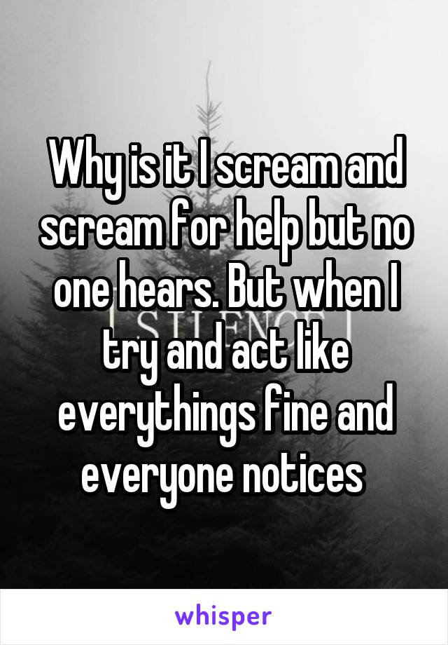 Why is it I scream and scream for help but no one hears. But when I try and act like everythings fine and everyone notices 