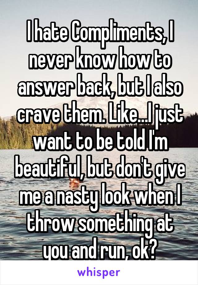 I hate Compliments, I never know how to answer back, but I also crave them. Like…I just want to be told I'm beautiful, but don't give me a nasty look when I throw something at you and run, ok?