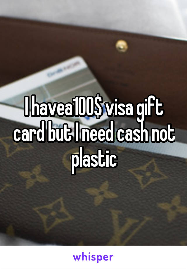 I havea100$ visa gift card but I need cash not plastic