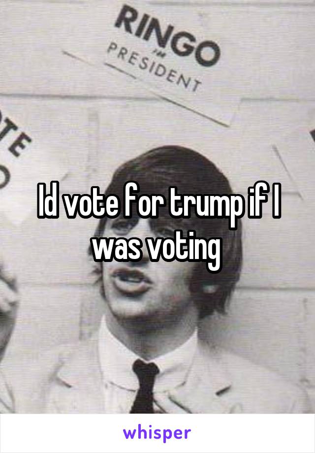 Id vote for trump if I was voting 