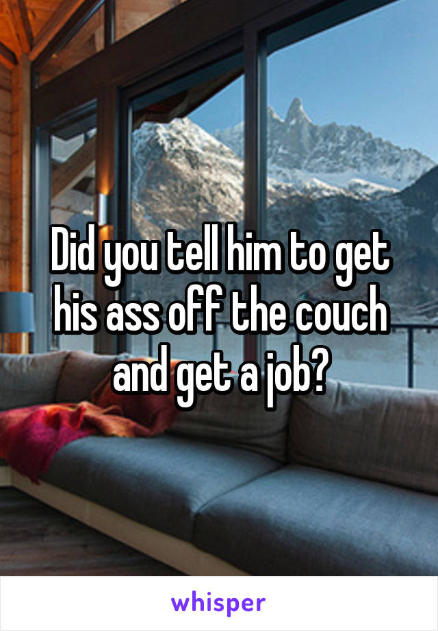 Did you tell him to get his ass off the couch and get a job?