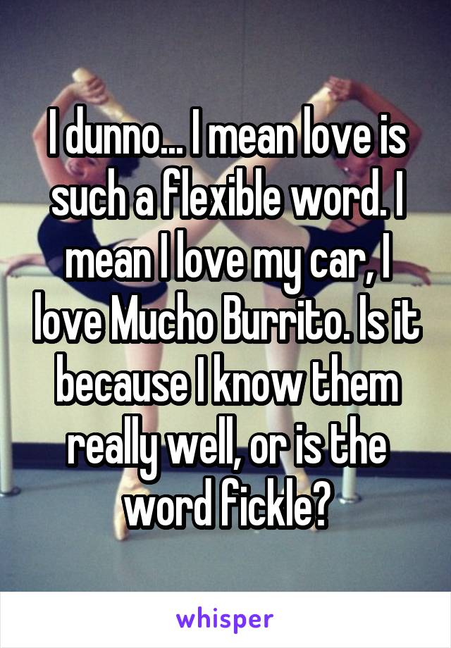 I dunno... I mean love is such a flexible word. I mean I love my car, I love Mucho Burrito. Is it because I know them really well, or is the word fickle?