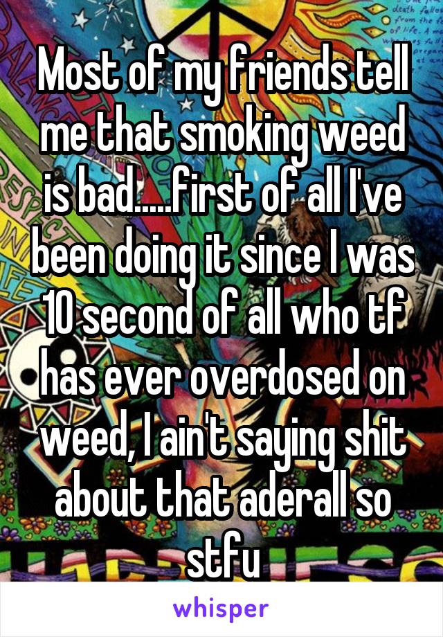 Most of my friends tell me that smoking weed is bad.....first of all I've been doing it since I was 10 second of all who tf has ever overdosed on weed, I ain't saying shit about that aderall so stfu