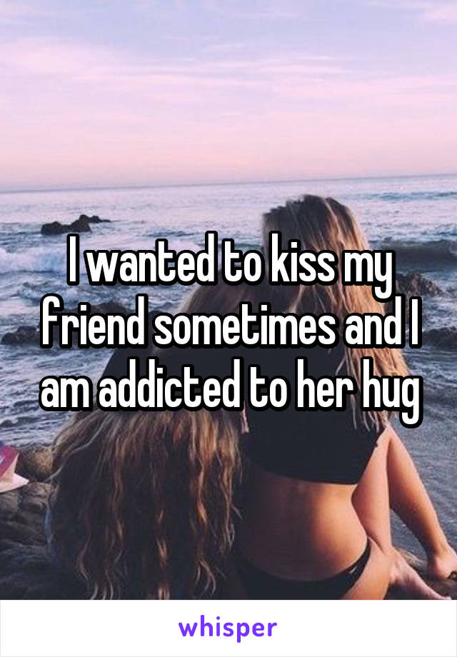 I wanted to kiss my friend sometimes and I am addicted to her hug