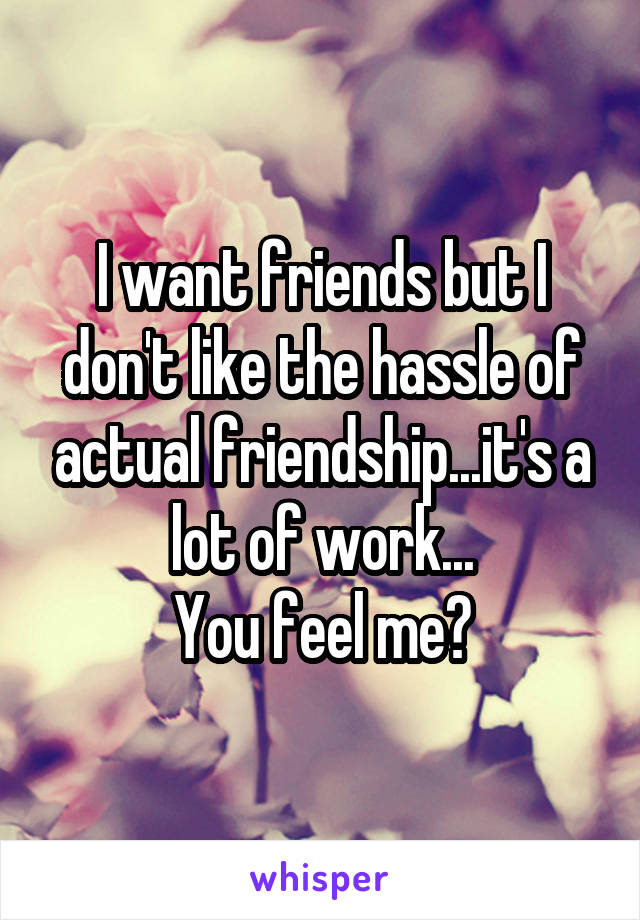 I want friends but I don't like the hassle of actual friendship...it's a lot of work...
You feel me?