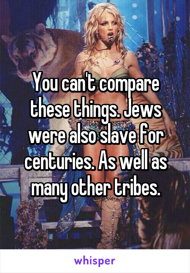 You can't compare these things. Jews were also slave for centuries. As well as many other tribes.