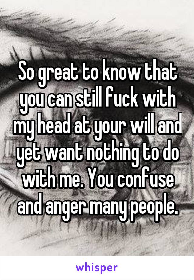 So great to know that you can still fuck with my head at your will and yet want nothing to do with me. You confuse and anger many people.