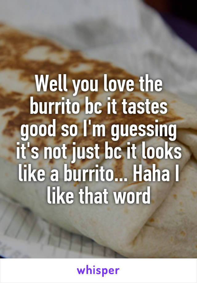 Well you love the burrito bc it tastes good so I'm guessing it's not just bc it looks like a burrito... Haha I like that word