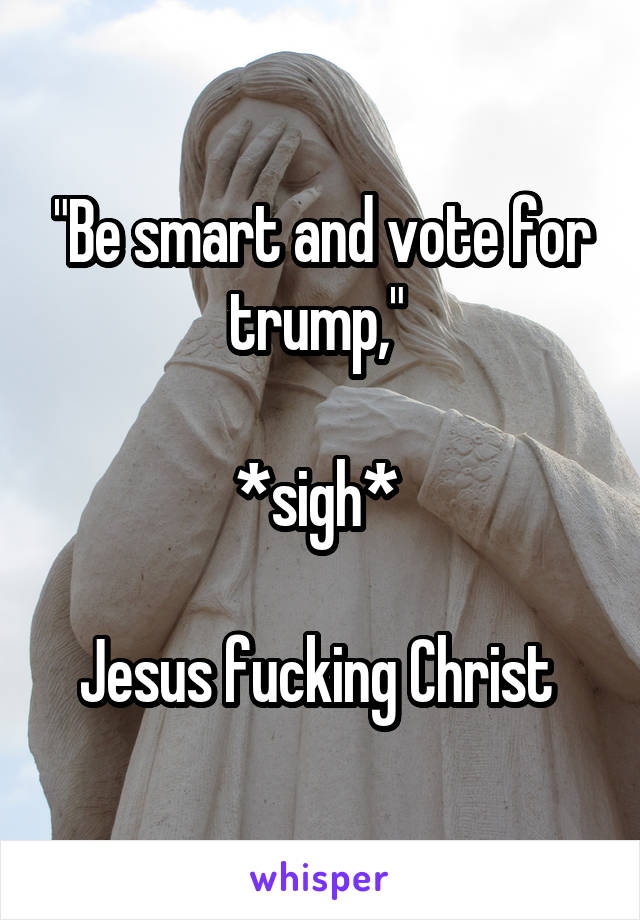 "Be smart and vote for trump," 

*sigh* 

Jesus fucking Christ 