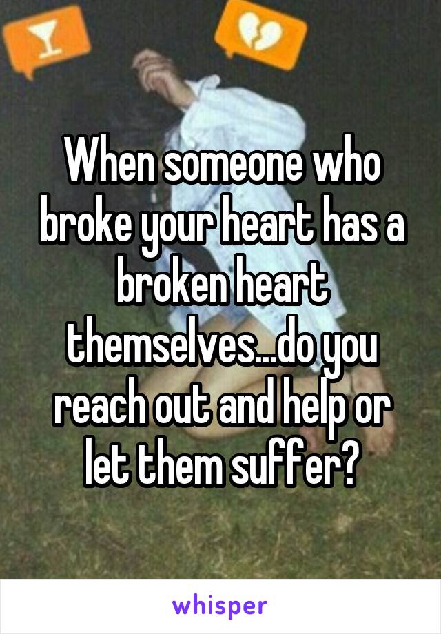 When someone who broke your heart has a broken heart themselves...do you reach out and help or let them suffer?