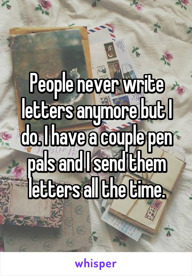 People never write letters anymore but I do. I have a couple pen pals and I send them letters all the time.