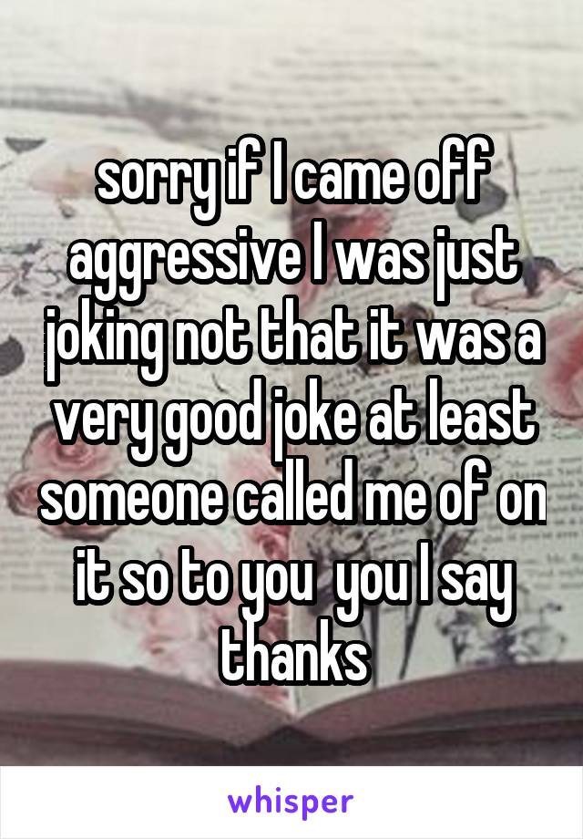 sorry if I came off aggressive I was just joking not that it was a very good joke at least someone called me of on it so to you  you I say thanks