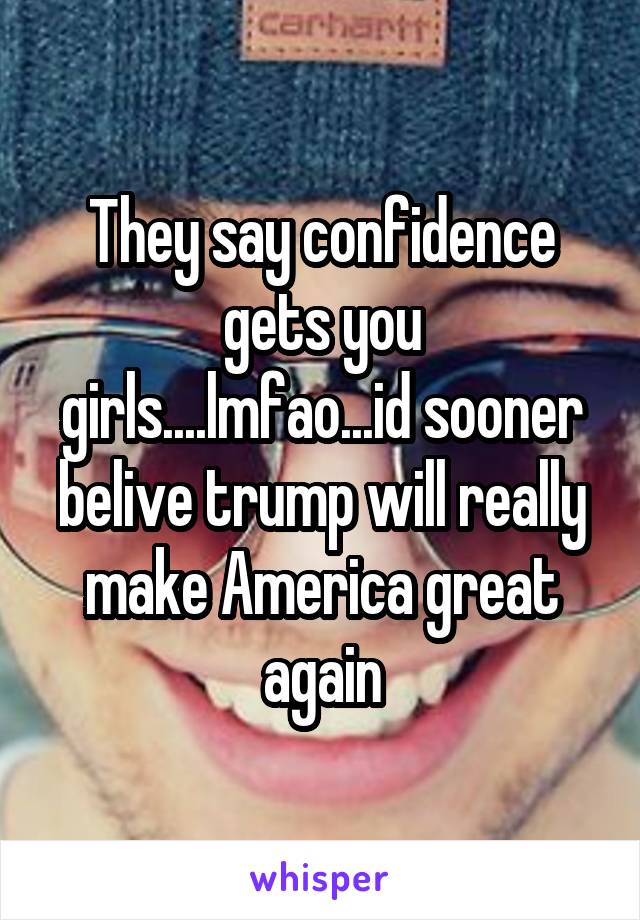 They say confidence gets you girls....lmfao...id sooner belive trump will really make America great again