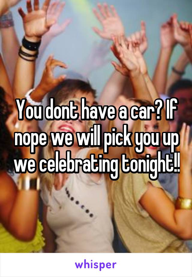 You dont have a car? If nope we will pick you up we celebrating tonight!!