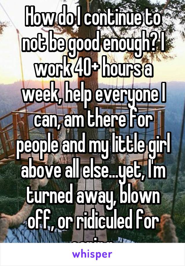 How do I continue to not be good enough? I work 40+ hours a week, help everyone I can, am there for people and my little girl above all else...yet, I'm turned away, blown off, or ridiculed for caring.