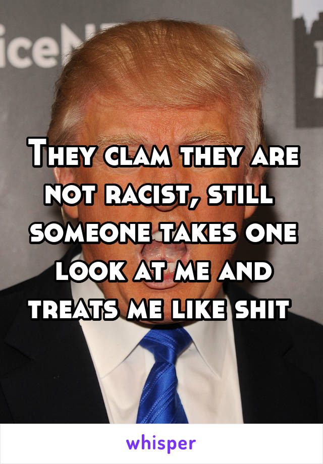 They clam they are not racist, still  someone takes one look at me and treats me like shit 