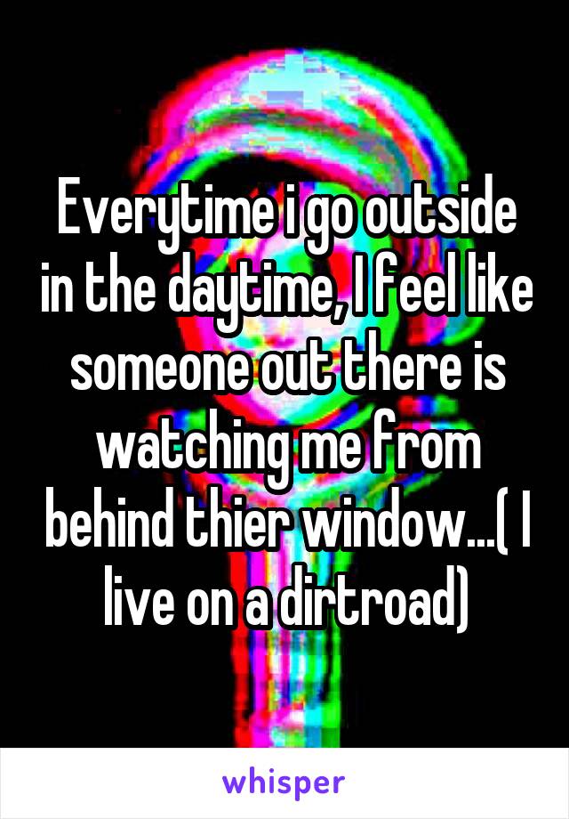 Everytime i go outside in the daytime, I feel like someone out there is watching me from behind thier window...( I live on a dirtroad)