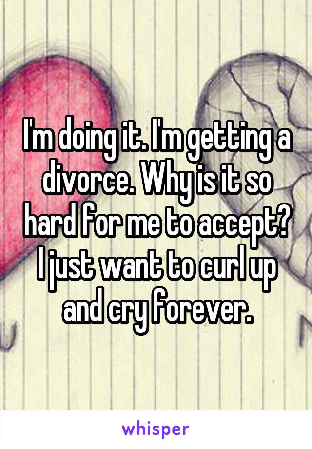 I'm doing it. I'm getting a divorce. Why is it so hard for me to accept? I just want to curl up and cry forever.