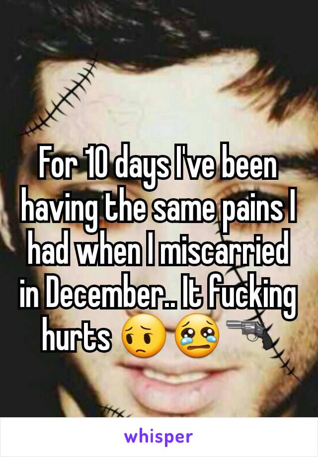 For 10 days I've been having the same pains I had when I miscarried in December.. It fucking hurts 😔😢🔫