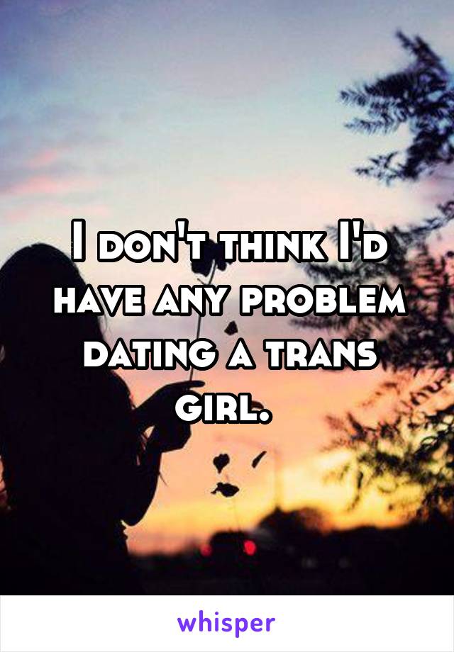 I don't think I'd have any problem dating a trans girl. 