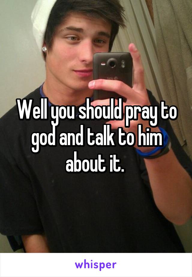 Well you should pray to god and talk to him about it. 