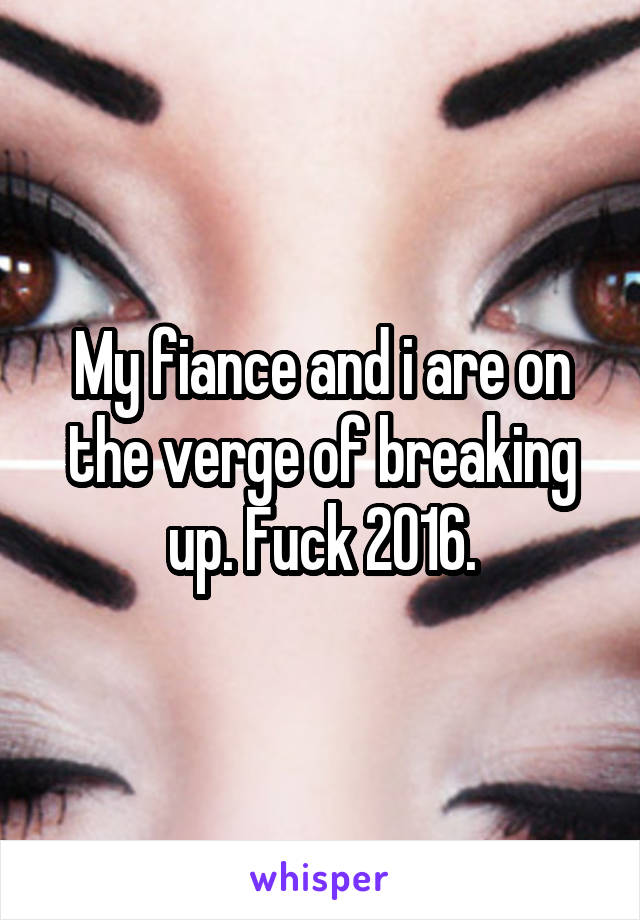 My fiance and i are on the verge of breaking up. Fuck 2016.