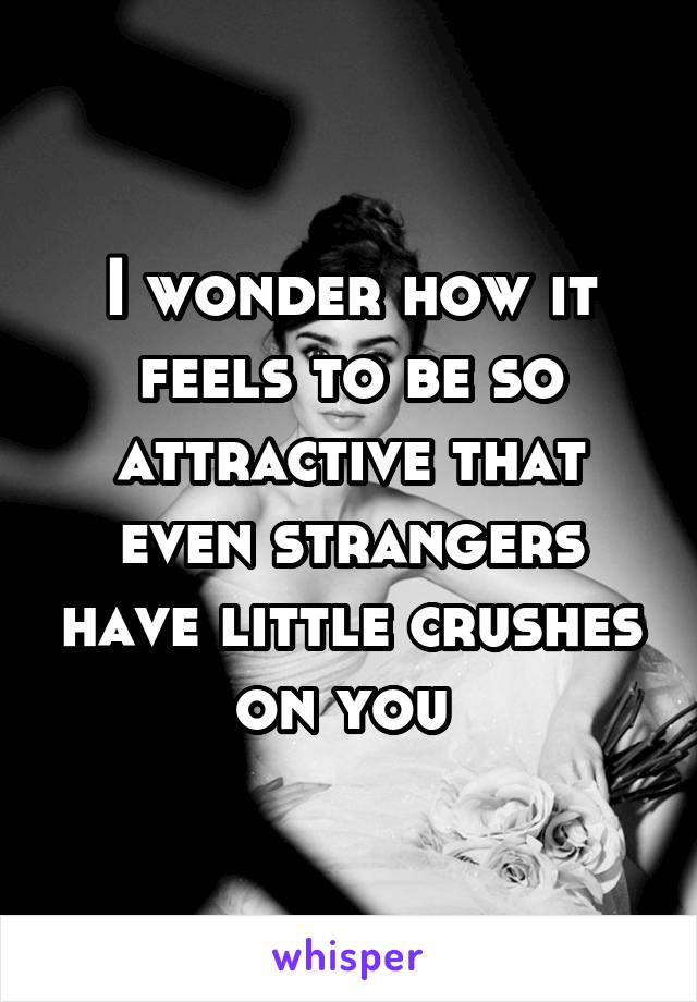 I wonder how it feels to be so attractive that even strangers have little crushes on you 