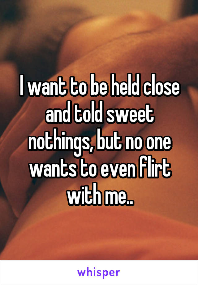 I want to be held close and told sweet nothings, but no one wants to even flirt with me..