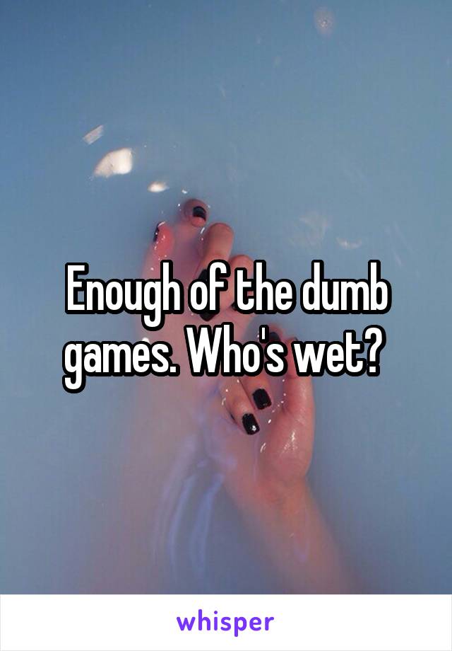 Enough of the dumb games. Who's wet? 