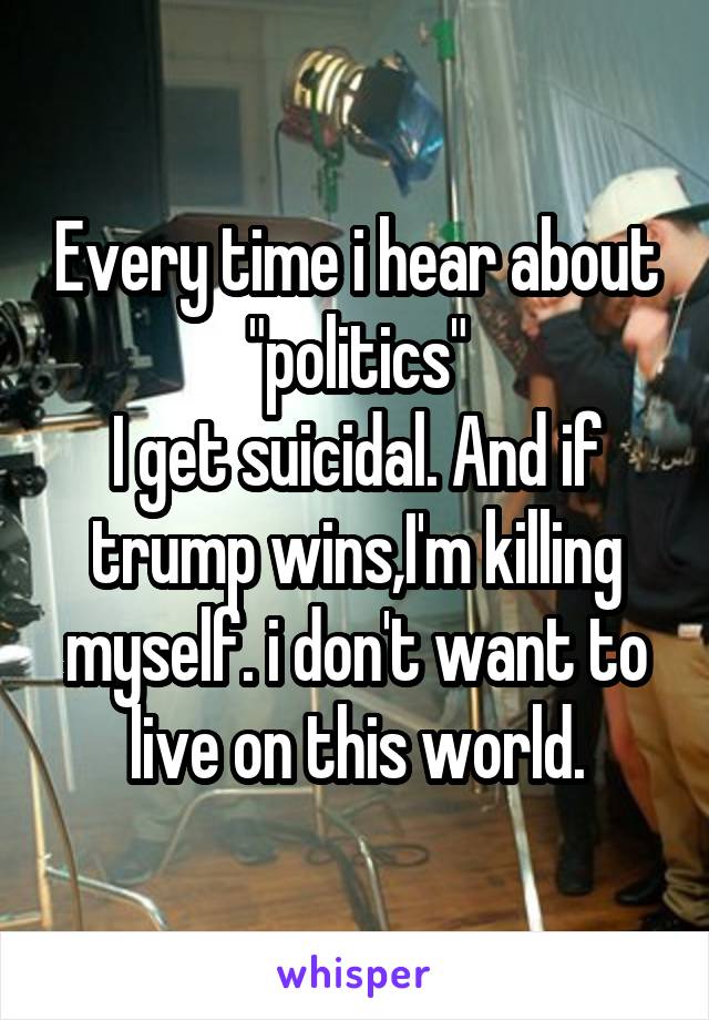 Every time i hear about "politics"
I get suicidal. And if trump wins,I'm killing myself. i don't want to live on this world.