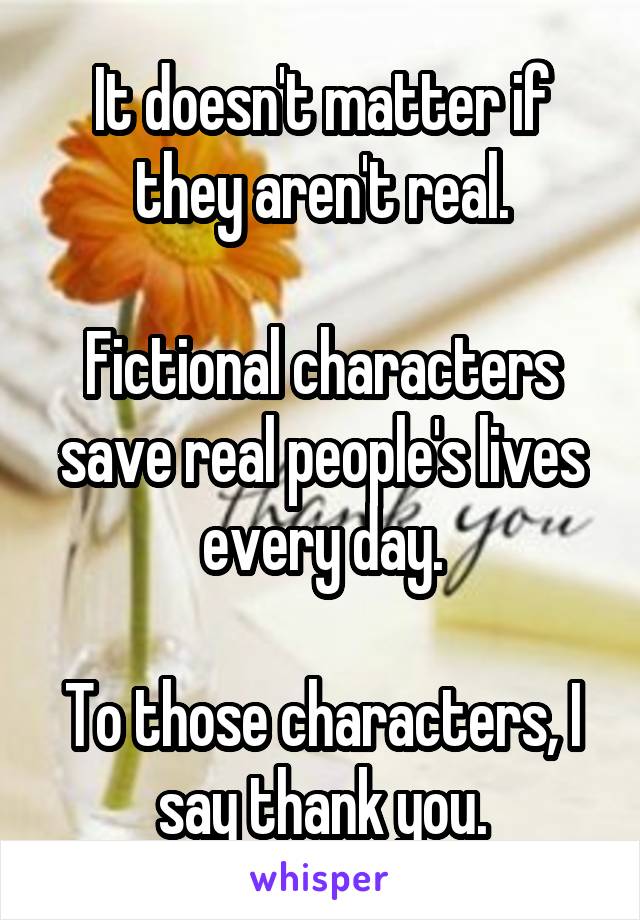 It doesn't matter if they aren't real.

Fictional characters save real people's lives every day.

To those characters, I say thank you.