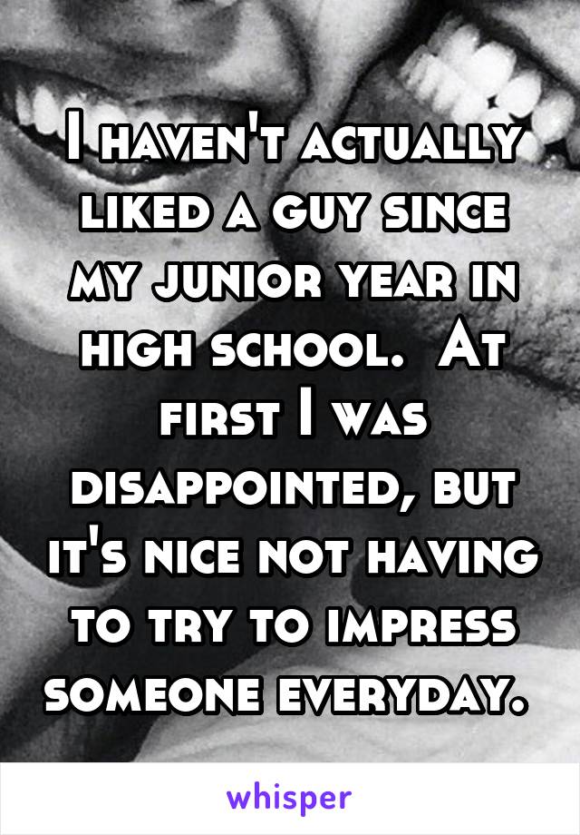 I haven't actually liked a guy since my junior year in high school.  At first I was disappointed, but it's nice not having to try to impress someone everyday. 