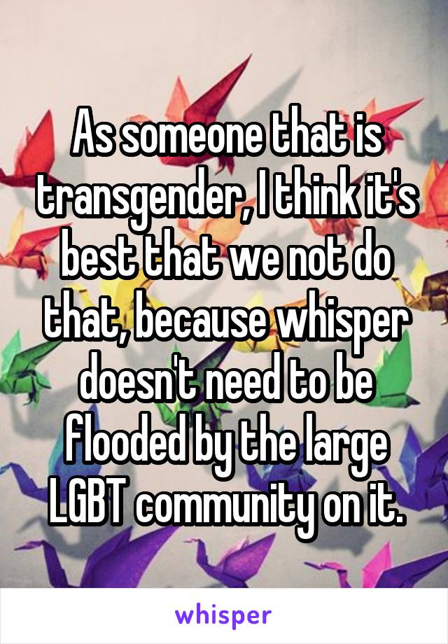 As someone that is transgender, I think it's best that we not do that, because whisper doesn't need to be flooded by the large LGBT community on it.