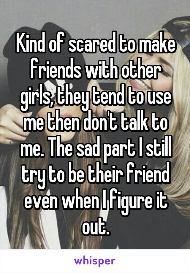 Kind of scared to make friends with other girls, they tend to use me then don't talk to me. The sad part I still try to be their friend even when I figure it out.