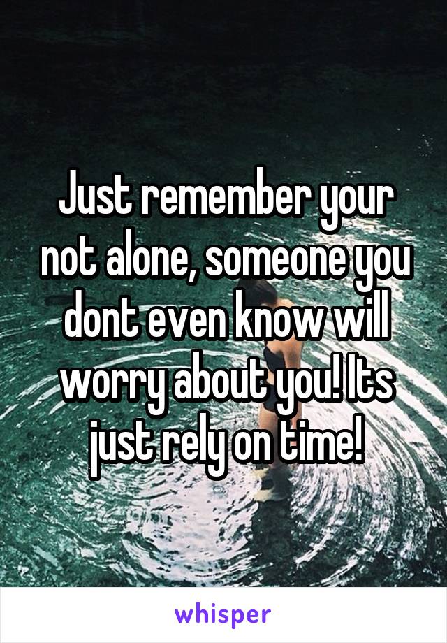 Just remember your not alone, someone you dont even know will worry about you! Its just rely on time!