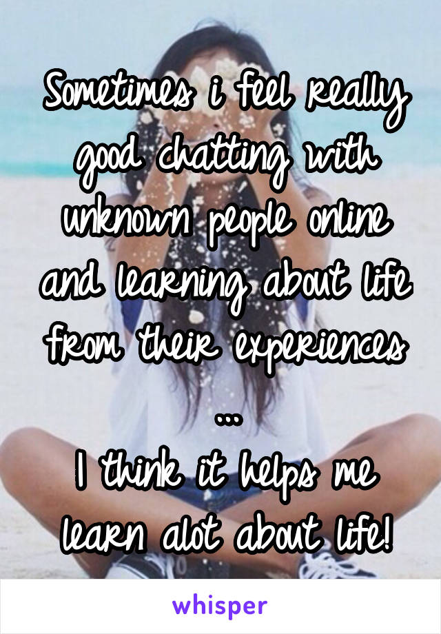 Sometimes i feel really good chatting with unknown people online and learning about life from their experiences ...
I think it helps me learn alot about life!