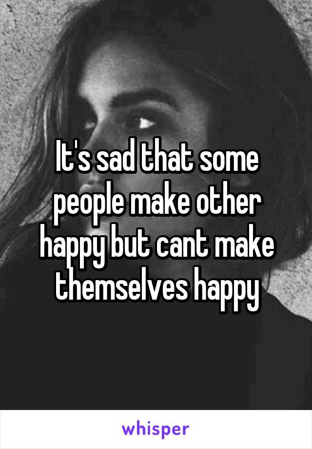 It's sad that some people make other happy but cant make themselves happy