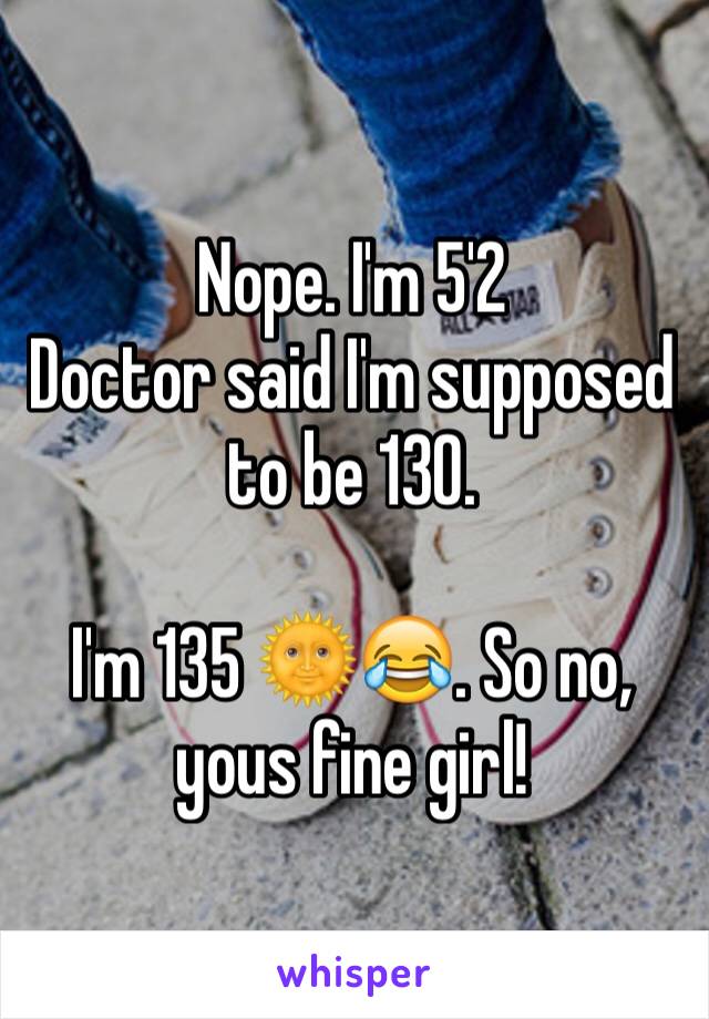 Nope. I'm 5'2 
Doctor said I'm supposed to be 130. 

I'm 135 🌞😂. So no, yous fine girl! 