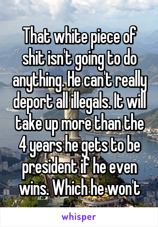 That white piece of shit isn't going to do anything. He can't really deport all illegals. It will take up more than the 4 years he gets to be president if he even wins. Which he won't