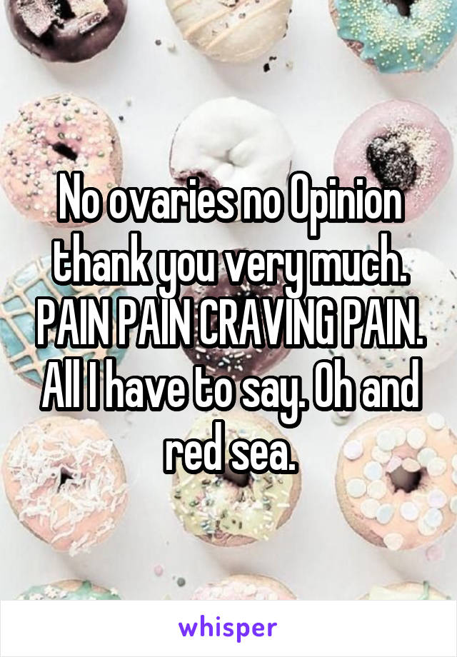 No ovaries no Opinion thank you very much. PAIN PAIN CRAVING PAIN. All I have to say. Oh and red sea.