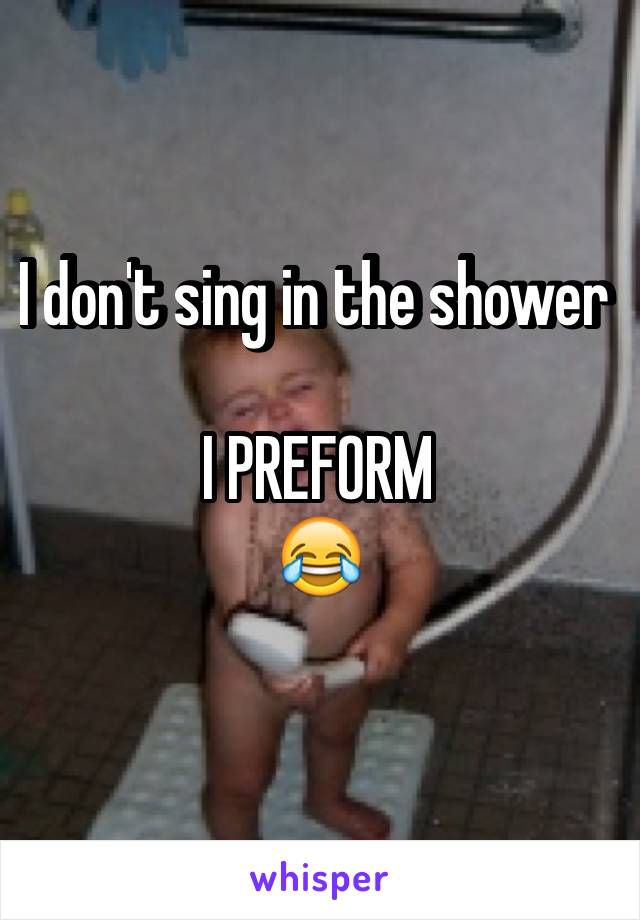 I don't sing in the shower 

I PREFORM 
😂